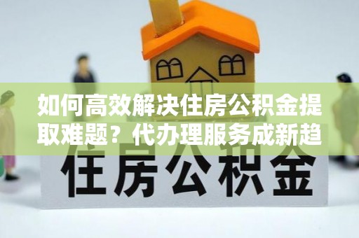 凤林如何高效解决住房公积金提取难题？代办理服务成新趋势
