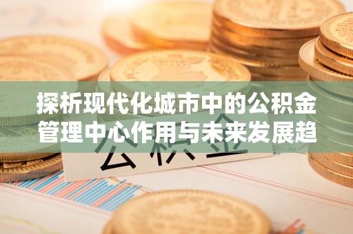 凤林探析现代化城市中的公积金管理中心作用与未来发展趋势